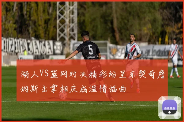 湖人VS篮网对决精彩纷呈东契奇詹姆斯击掌相庆成温情插曲