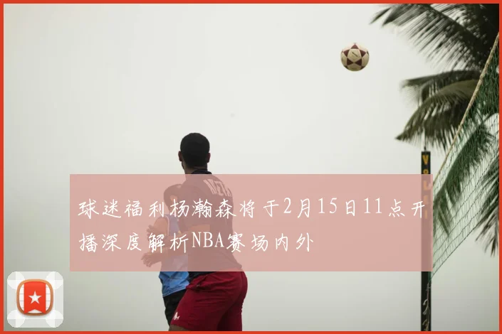 球迷福利杨瀚森将于2月15日11点开播深度解析NBA赛场内外