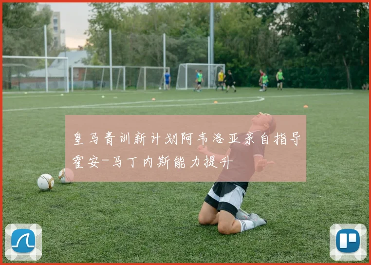 皇马青训新计划阿韦洛亚亲自指导霍安-马丁内斯能力提升