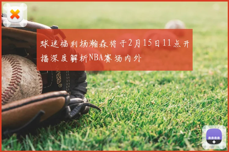 球迷福利杨瀚森将于2月15日11点开播深度解析NBA赛场内外