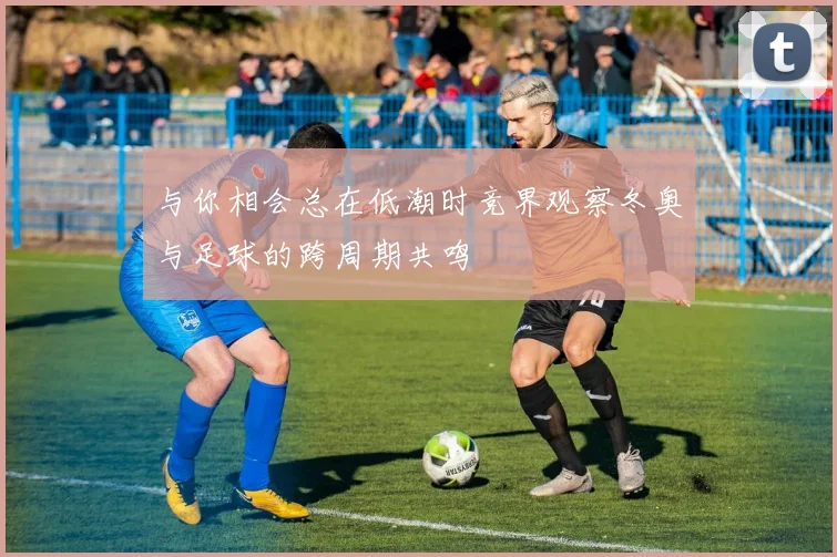 与你相会总在低潮时竞界观察冬奥与足球的跨周期共鸣