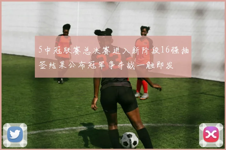 5中冠联赛总决赛进入新阶段16强抽签结果公布冠军争夺战一触即发